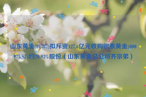 山东黄金(01787)拟斥资127.6亿元收购银泰黄金(000975.SZ)约20.93%股份（山东黄金总公司齐宗弟）