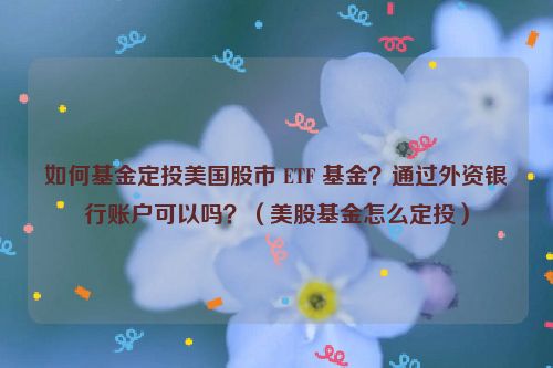 如何基金定投美国股市 ETF 基金？通过外资银行账户可以吗？（美股基金怎么定投）