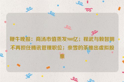 鞭牛晚报：商汤市值蒸发900亿；程武与赖智明不再担任腾讯管理职位；奈雪的茶推出虚拟股票