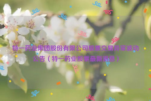 特一药业集团股份有限公司股票交易异常波动公告（特一药业股票最新消息）