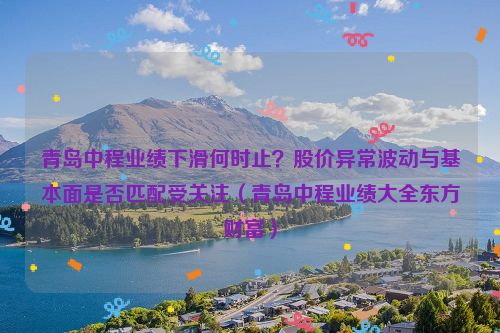 青岛中程业绩下滑何时止？股价异常波动与基本面是否匹配受关注（青岛中程业绩大全东方财富）